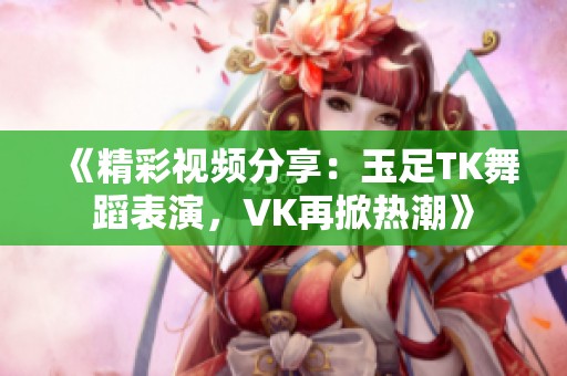 《精彩视频分享：玉足TK舞蹈表演，VK再掀热潮》