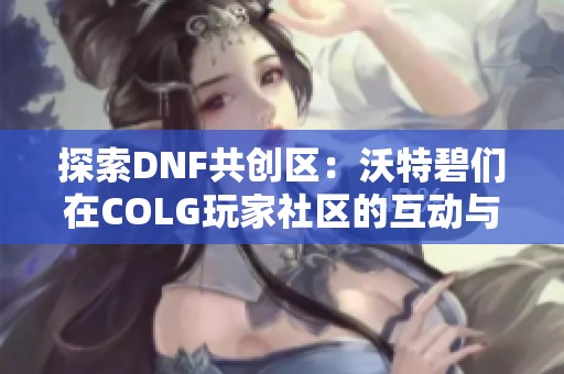 探索DNF共创区：沃特碧们在COLG玩家社区的互动与分享