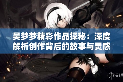 吴梦梦精彩作品探秘：深度解析创作背后的故事与灵感