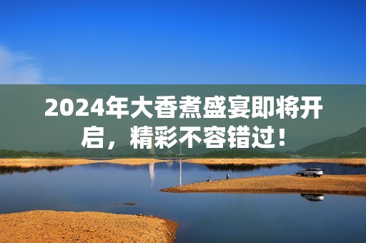 2024年大香煮盛宴即将开启，精彩不容错过！