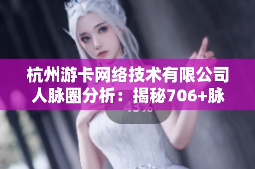 杭州游卡网络技术有限公司人脉圈分析：揭秘706+脉友的互动及价值