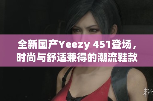 全新国产Yeezy 451登场，时尚与舒适兼得的潮流鞋款