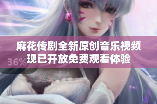 麻花传剧全新原创音乐视频现已开放免费观看体验