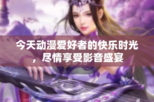 今天动漫爱好者的快乐时光，尽情享受影音盛宴