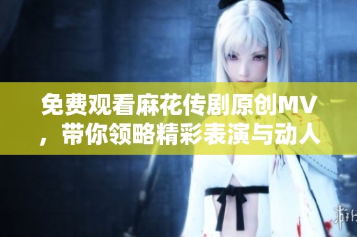 免费观看麻花传剧原创MV，带你领略精彩表演与动人故事