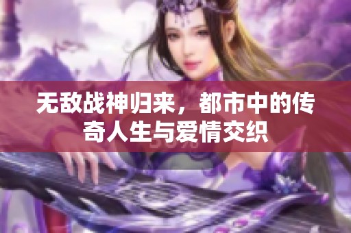 无敌战神归来，都市中的传奇人生与爱情交织