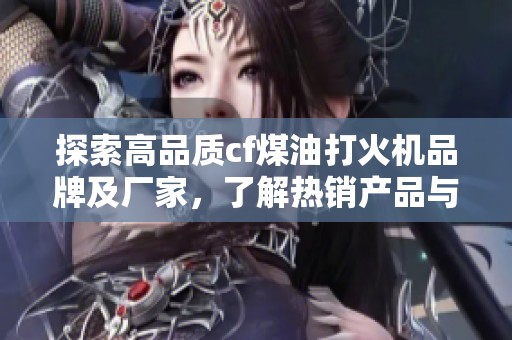 探索高品质cf煤油打火机品牌及厂家，了解热销产品与图片展示