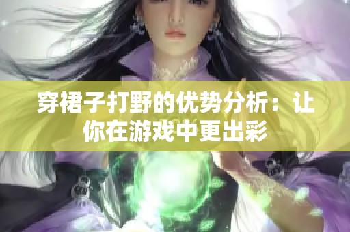 穿裙子打野的优势分析：让你在游戏中更出彩