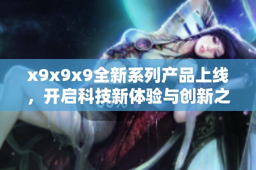 x9x9x9全新系列产品上线，开启科技新体验与创新之旅