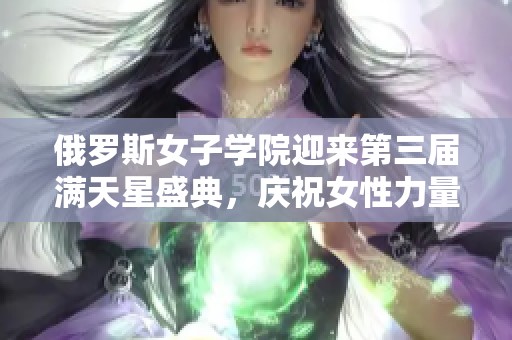 俄罗斯女子学院迎来第三届满天星盛典，庆祝女性力量与梦想