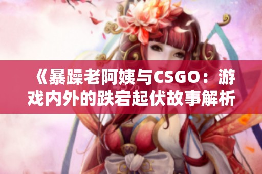 《暴躁老阿姨与CSGO：游戏内外的跌宕起伏故事解析》