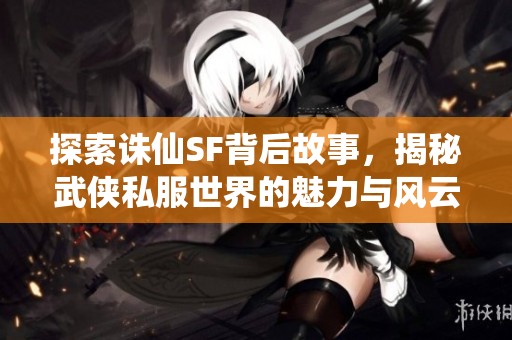 探索诛仙SF背后故事，揭秘武侠私服世界的魅力与风云