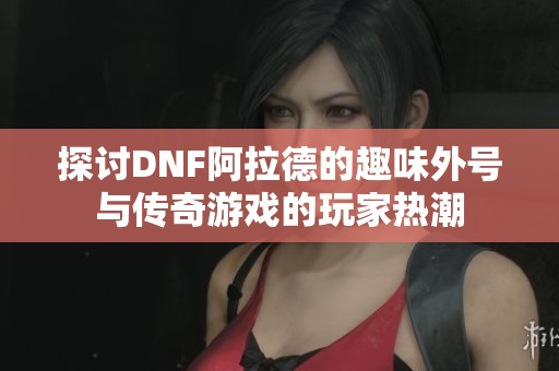 探讨DNF阿拉德的趣味外号与传奇游戏的玩家热潮
