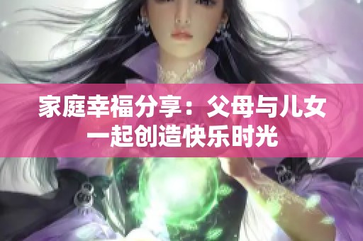 家庭幸福分享：父母与儿女一起创造快乐时光