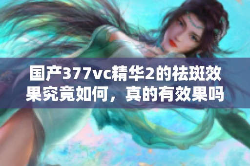 国产377vc精华2的祛斑效果究竟如何，真的有效果吗