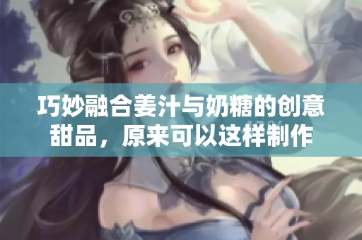 巧妙融合姜汁与奶糖的创意甜品，原来可以这样制作