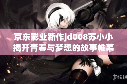 京东影业新作jd008苏小小揭开青春与梦想的故事帷幕