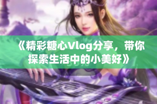 《精彩糖心Vlog分享，带你探索生活中的小美好》