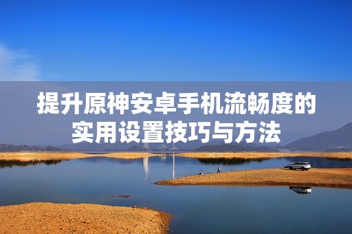 提升原神安卓手机流畅度的实用设置技巧与方法