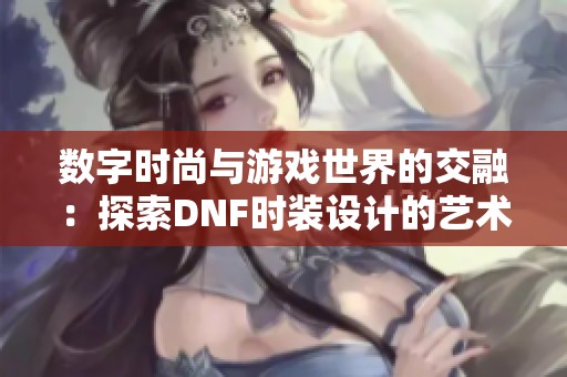 数字时尚与游戏世界的交融：探索DNF时装设计的艺术理念