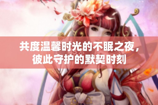 共度温馨时光的不眠之夜，彼此守护的默契时刻