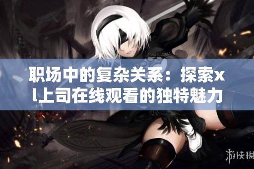 职场中的复杂关系：探索xl上司在线观看的独特魅力与挑战