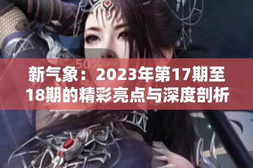 新气象：2023年第17期至18期的精彩亮点与深度剖析