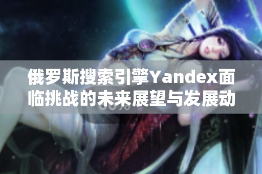 俄罗斯搜索引擎Yandex面临挑战的未来展望与发展动态