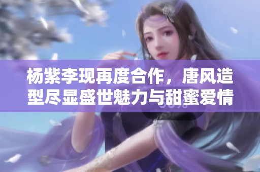 杨紫李现再度合作，唐风造型尽显盛世魅力与甜蜜爱情
