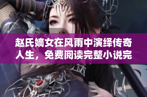 赵氏嫡女在风雨中演绎传奇人生，免费阅读完整小说完整版