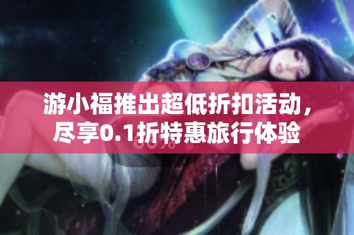 游小福推出超低折扣活动，尽享0.1折特惠旅行体验