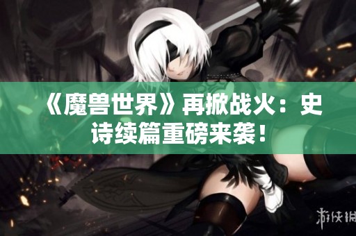 《魔兽世界》再掀战火：史诗续篇重磅来袭！