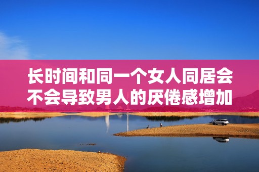 长时间和同一个女人同居会不会导致男人的厌倦感增加