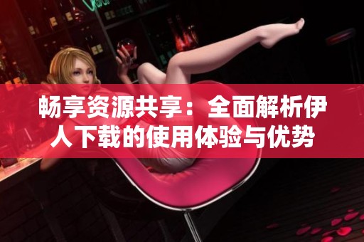 畅享资源共享：全面解析伊人下载的使用体验与优势