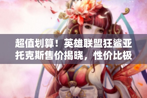 超值划算！英雄联盟狂鲨亚托克斯售价揭晓，性价比极高！
