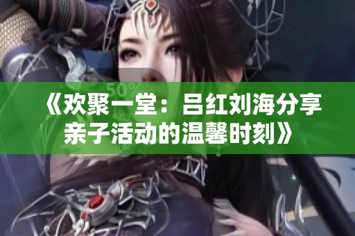 《欢聚一堂：吕红刘海分享亲子活动的温馨时刻》