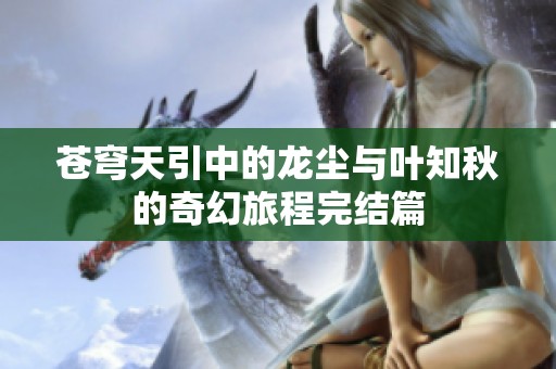 苍穹天引中的龙尘与叶知秋的奇幻旅程完结篇