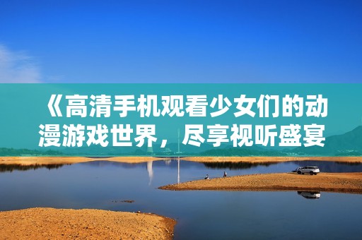 《高清手机观看少女们的动漫游戏世界，尽享视听盛宴》