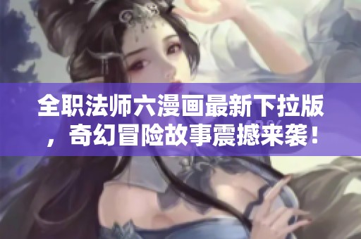 全职法师六漫画最新下拉版，奇幻冒险故事震撼来袭！