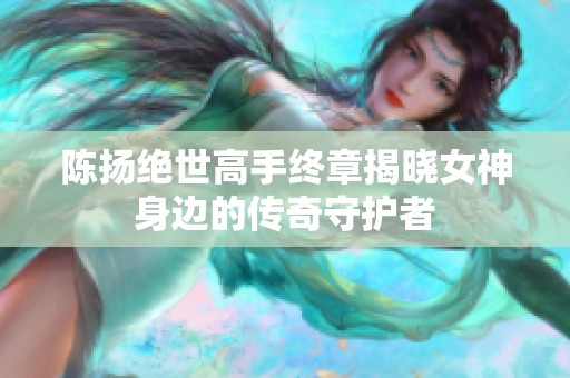 陈扬绝世高手终章揭晓女神身边的传奇守护者