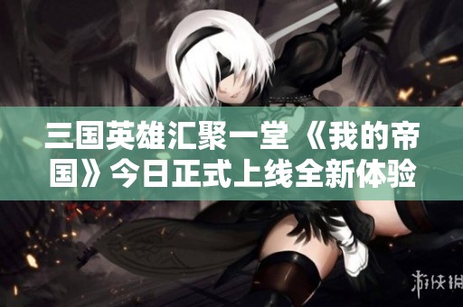 三国英雄汇聚一堂 《我的帝国》今日正式上线全新体验