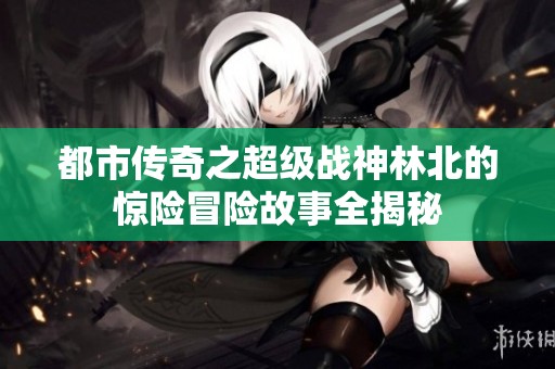 都市传奇之超级战神林北的惊险冒险故事全揭秘