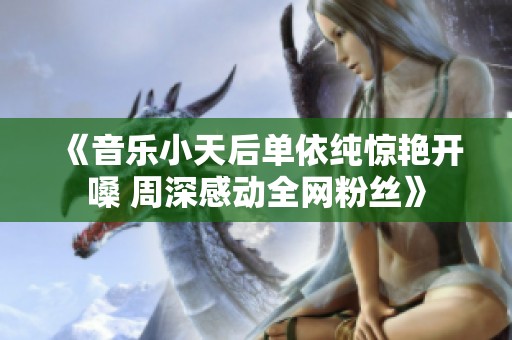 《音乐小天后单依纯惊艳开嗓 周深感动全网粉丝》