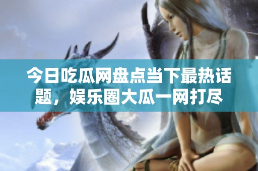今日吃瓜网盘点当下最热话题，娱乐圈大瓜一网打尽