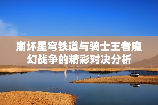 崩坏星穹铁道与骑士王者魔幻战争的精彩对决分析