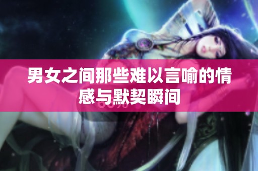 男女之间那些难以言喻的情感与默契瞬间