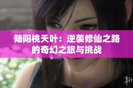 陆阳桃夭叶：逆袭修仙之路的奇幻之旅与挑战