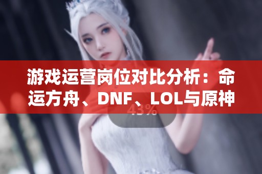 游戏运营岗位对比分析：命运方舟、DNF、LOL与原神包住宿情况详解