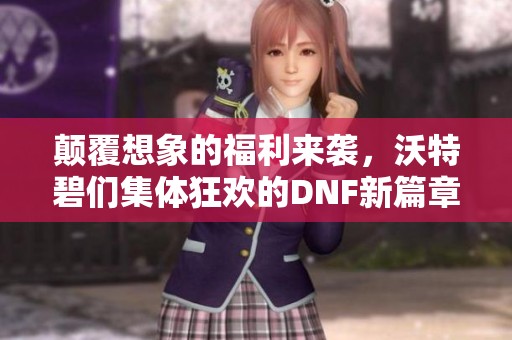 颠覆想象的福利来袭，沃特碧们集体狂欢的DNF新篇章