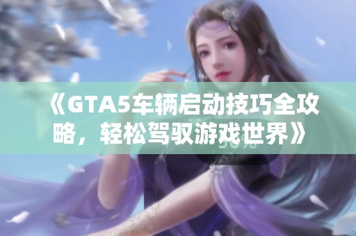 《GTA5车辆启动技巧全攻略，轻松驾驭游戏世界》